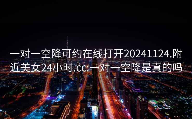 一对一空降可约在线打开20241124.附近美女24小时.cc:一对一空降是真的吗