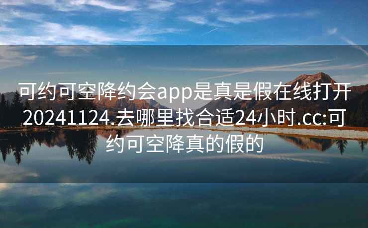 可约可空降约会app是真是假在线打开20241124.去哪里找合适24小时.cc:可约可空降真的假的