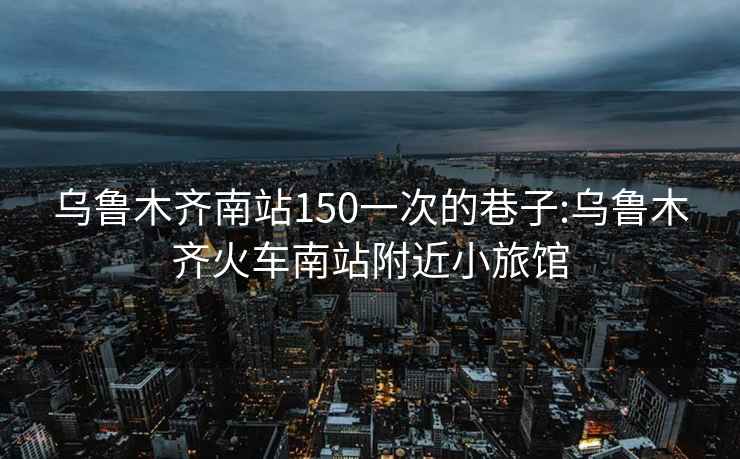 乌鲁木齐南站150一次的巷子:乌鲁木齐火车南站附近小旅馆