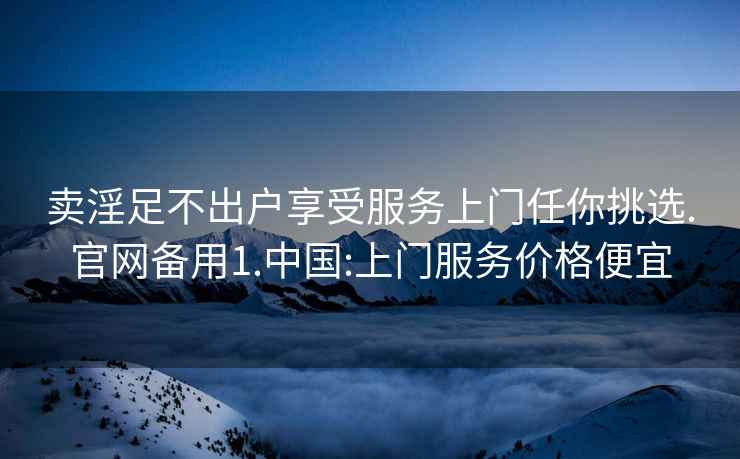 卖淫足不出户享受服务上门任你挑选.官网备用1.中国:上门服务价格便宜