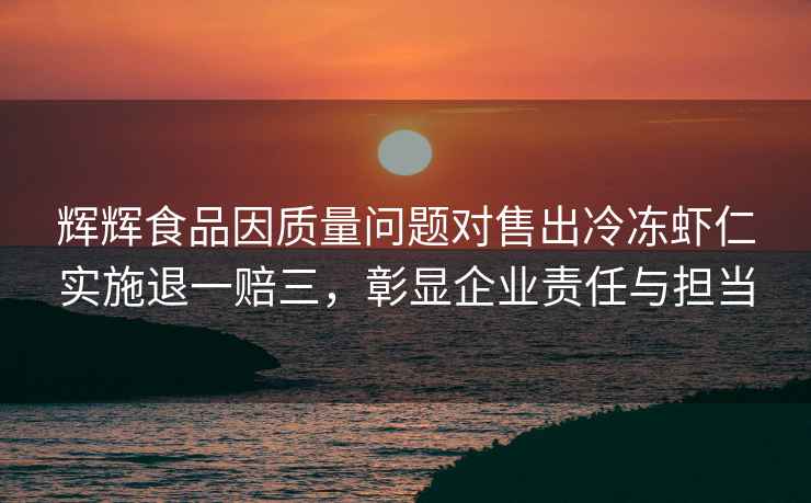 辉辉食品因质量问题对售出冷冻虾仁实施退一赔三，彰显企业责任与担当