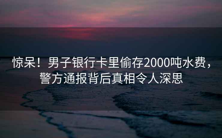 惊呆！男子银行卡里偷存2000吨水费，警方通报背后真相令人深思