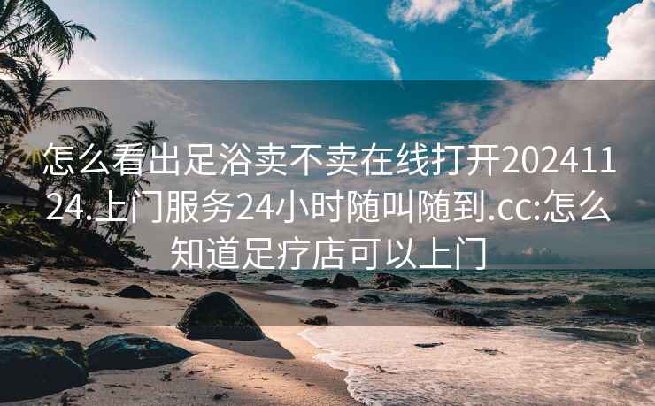 怎么看出足浴卖不卖在线打开20241124.上门服务24小时随叫随到.cc:怎么知道足疗店可以上门