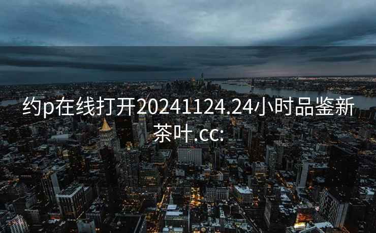 约p在线打开20241124.24小时品鉴新茶叶.cc: