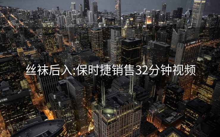 丝袜后入:保时捷销售32分钟视频