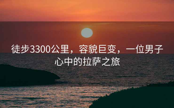 徒步3300公里，容貌巨变，一位男子心中的拉萨之旅