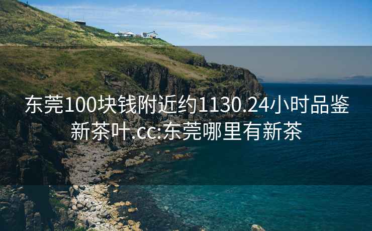 东莞100块钱附近约1130.24小时品鉴新茶叶.cc:东莞哪里有新茶