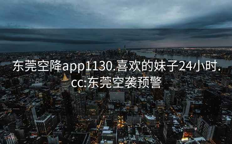 东莞空降app1130.喜欢的妹子24小时.cc:东莞空袭预警