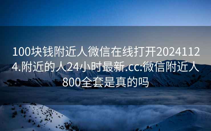 100块钱附近人微信在线打开20241124.附近的人24小时最新.cc:微信附近人800全套是真的吗