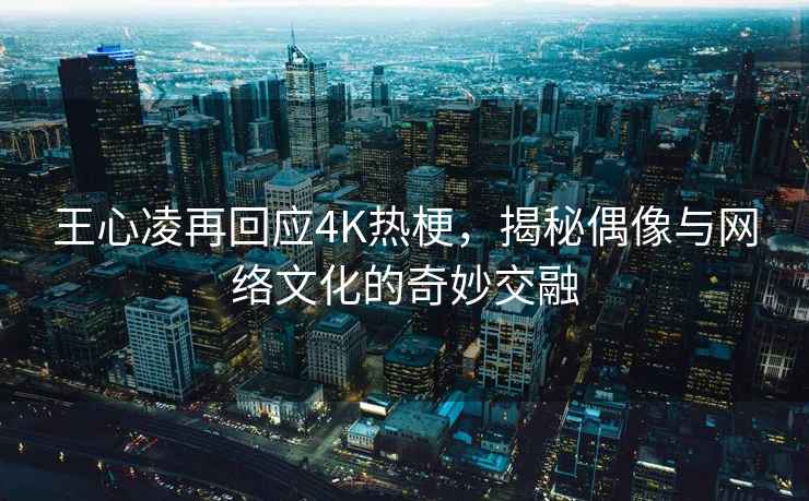 王心凌再回应4K热梗，揭秘偶像与网络文化的奇妙交融