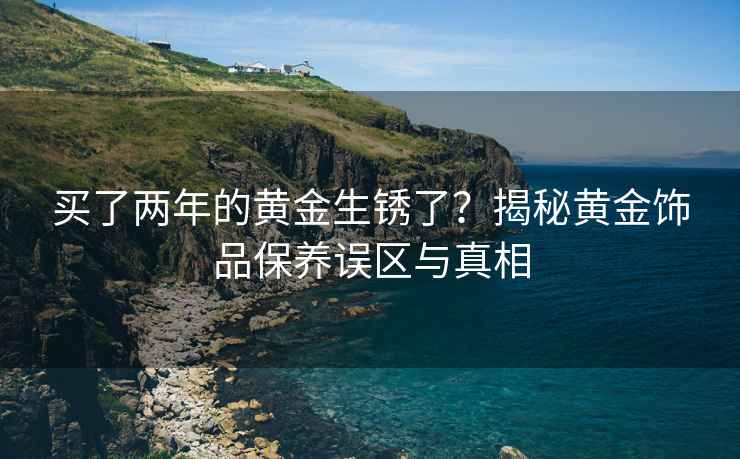 买了两年的黄金生锈了？揭秘黄金饰品保养误区与真相