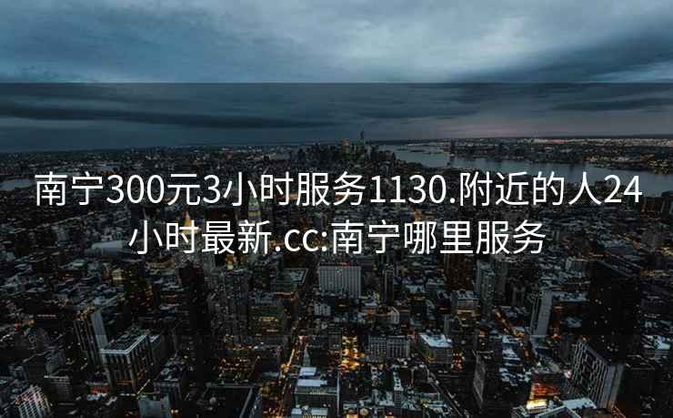 南宁300元3小时服务1130.附近的人24小时最新.cc:南宁哪里服务