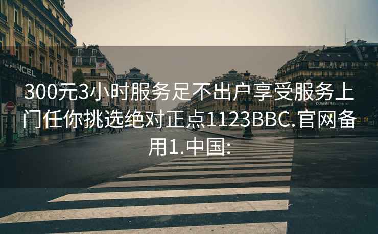 300元3小时服务足不出户享受服务上门任你挑选绝对正点1123BBC.官网备用1.中国: