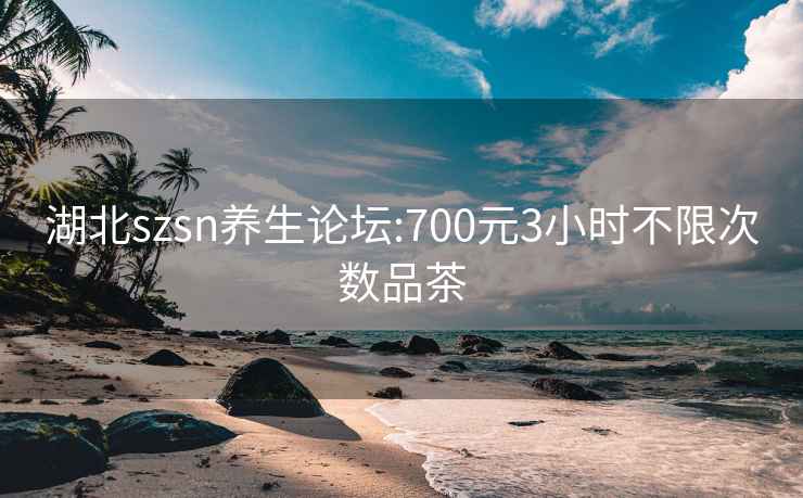 湖北szsn养生论坛:700元3小时不限次数品茶