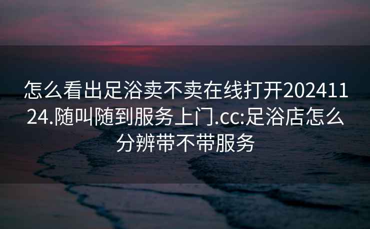 怎么看出足浴卖不卖在线打开20241124.随叫随到服务上门.cc:足浴店怎么分辨带不带服务