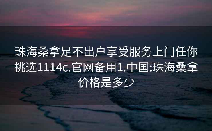 珠海桑拿足不出户享受服务上门任你挑选1114c.官网备用1.中国:珠海桑拿价格是多少