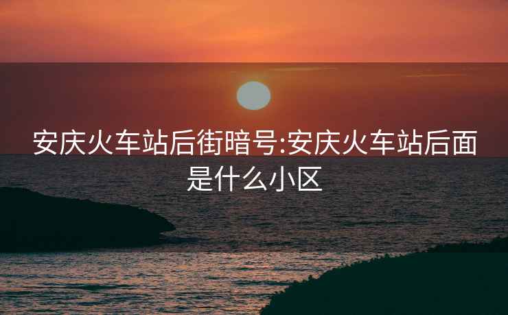 安庆火车站后街暗号:安庆火车站后面是什么小区