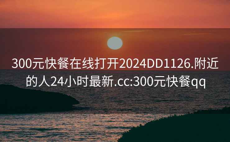 300元快餐在线打开2024DD1126.附近的人24小时最新.cc:300元快餐qq