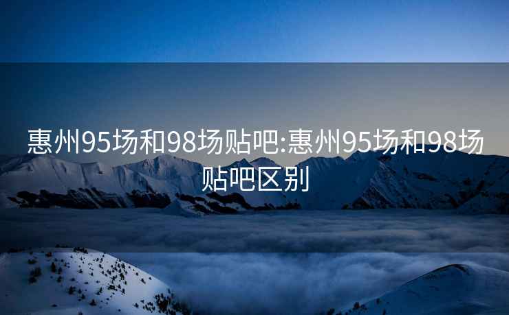 惠州95场和98场贴吧:惠州95场和98场贴吧区别