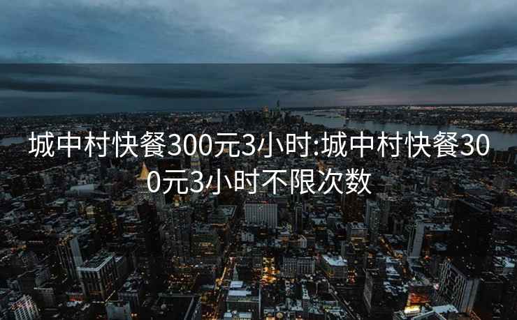 城中村快餐300元3小时:城中村快餐300元3小时不限次数