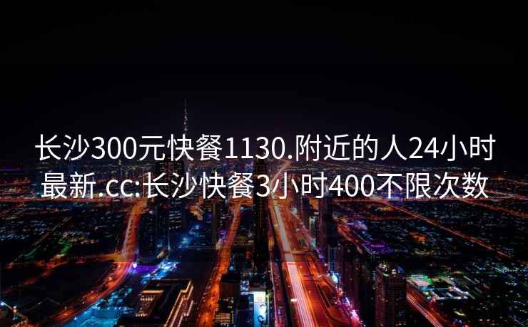 长沙300元快餐1130.附近的人24小时最新.cc:长沙快餐3小时400不限次数