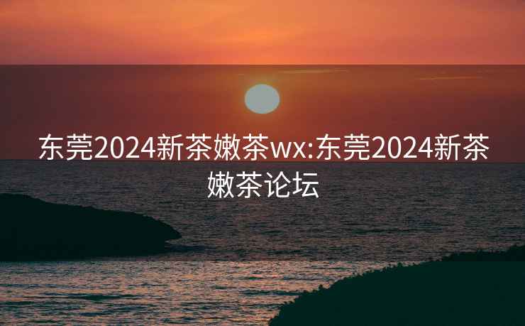 东莞2024新茶嫩茶wx:东莞2024新茶嫩茶论坛