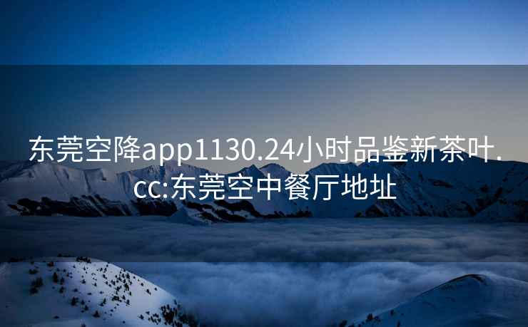 东莞空降app1130.24小时品鉴新茶叶.cc:东莞空中餐厅地址