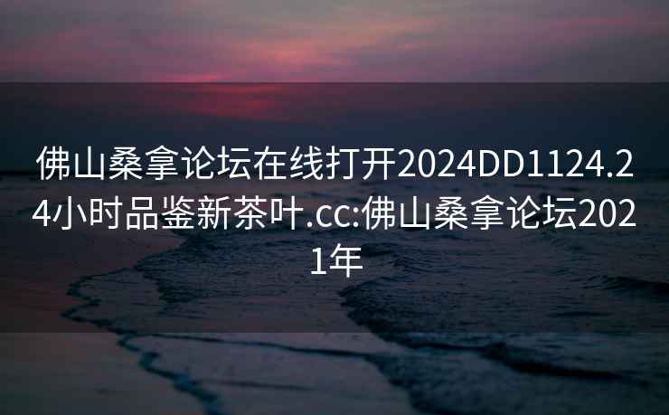 佛山桑拿论坛在线打开2024DD1124.24小时品鉴新茶叶.cc:佛山桑拿论坛2021年