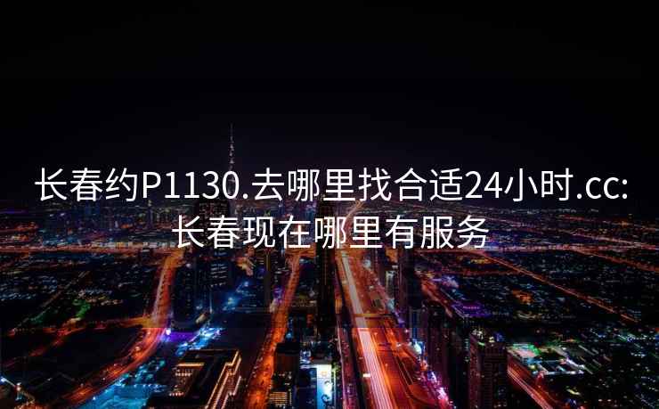 长春约P1130.去哪里找合适24小时.cc:长春现在哪里有服务