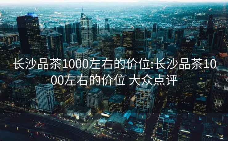 长沙品茶1000左右的价位:长沙品茶1000左右的价位 大众点评