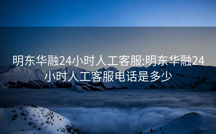 明东华融24小时人工客服:明东华融24小时人工客服电话是多少