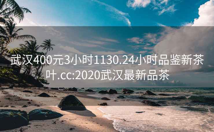 武汉400元3小时1130.24小时品鉴新茶叶.cc:2020武汉最新品茶