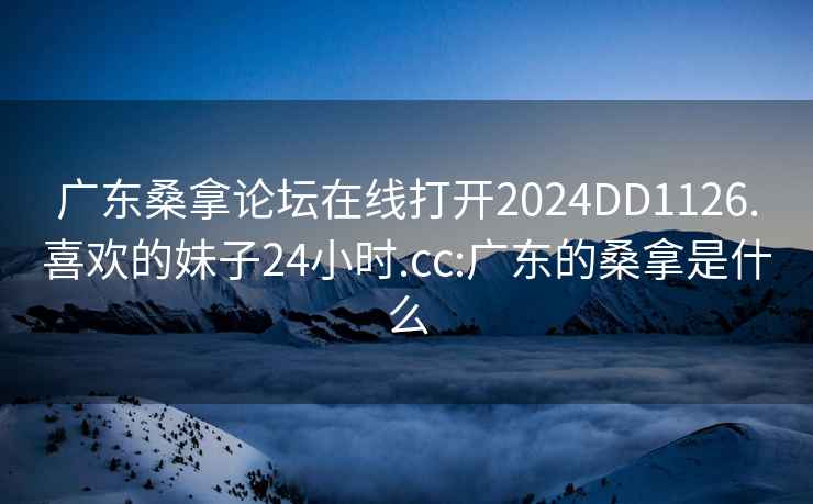 广东桑拿论坛在线打开2024DD1126.喜欢的妹子24小时.cc:广东的桑拿是什么