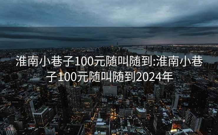 淮南小巷子100元随叫随到:淮南小巷子100元随叫随到2024年