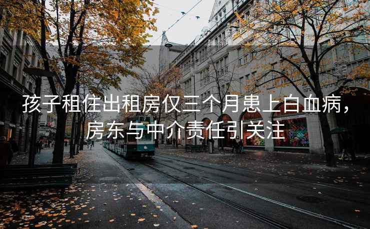 孩子租住出租房仅三个月患上白血病，房东与中介责任引关注