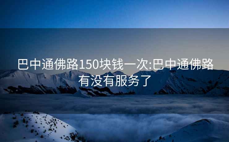 巴中通佛路150块钱一次:巴中通佛路有没有服务了