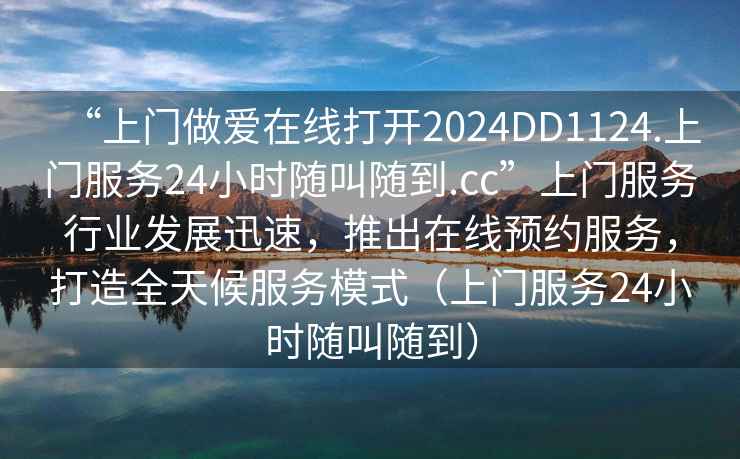 “上门做爱在线打开2024DD1124.上门服务24小时随叫随到.cc”上门服务行业发展迅速，推出在线预约服务，打造全天候服务模式（上门服务24小时随叫随到）