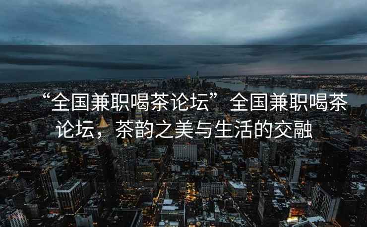 “全国兼职喝茶论坛”全国兼职喝茶论坛，茶韵之美与生活的交融