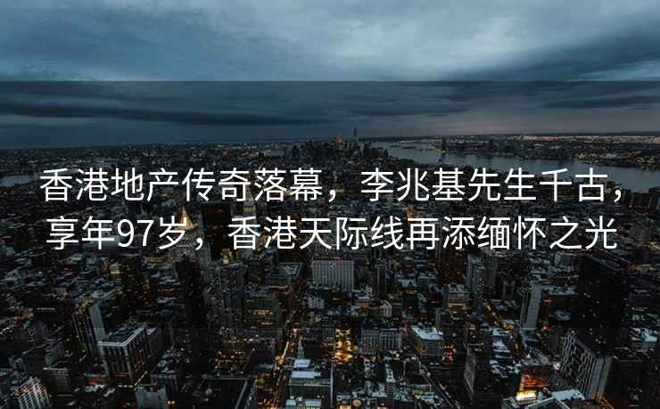 香港地产传奇落幕，李兆基先生千古，享年97岁，香港天际线再添缅怀之光