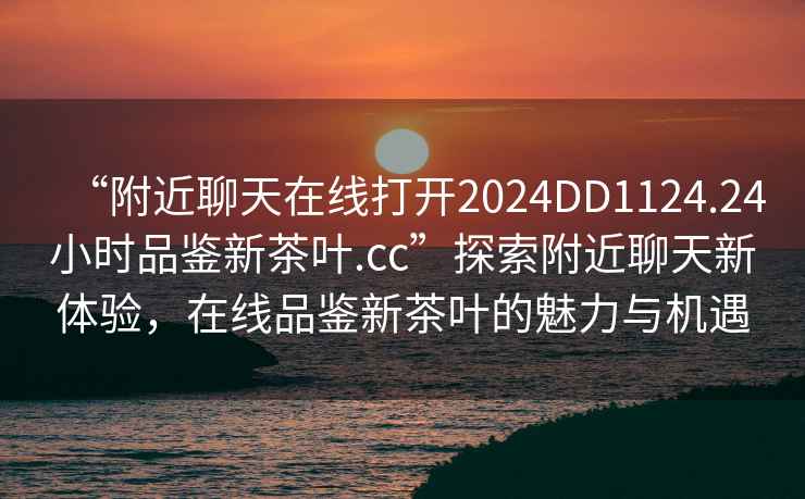 “附近聊天在线打开2024DD1124.24小时品鉴新茶叶.cc”探索附近聊天新体验，在线品鉴新茶叶的魅力与机遇