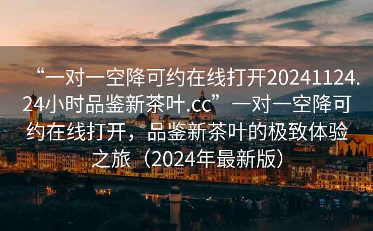 “一对一空降可约在线打开20241124.24小时品鉴新茶叶.cc”一对一空降可约在线打开，品鉴新茶叶的极致体验之旅（2024年最新版）