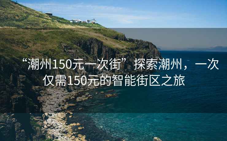 “潮州150元一次街”探索潮州，一次仅需150元的智能街区之旅