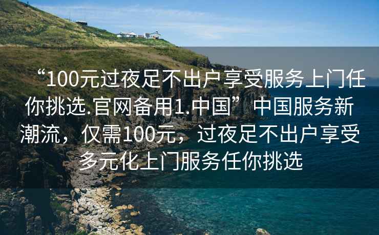 “100元过夜足不出户享受服务上门任你挑选.官网备用1.中国”中国服务新潮流，仅需100元，过夜足不出户享受多元化上门服务任你挑选