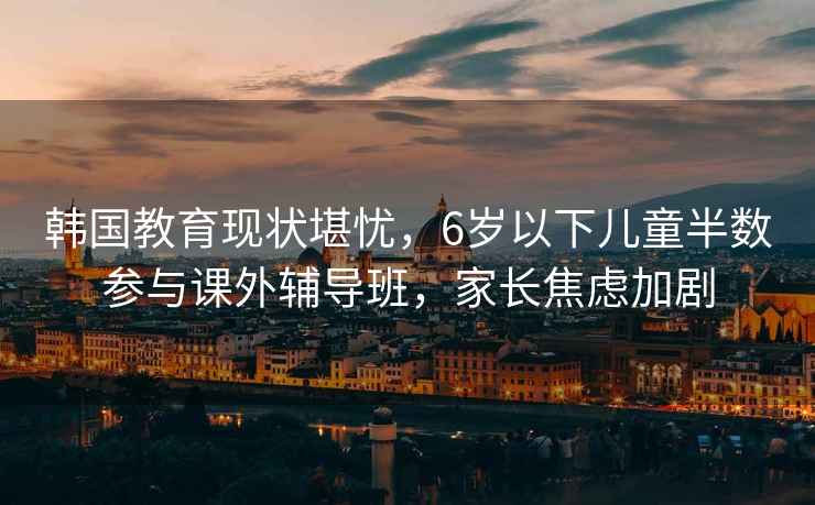 韩国教育现状堪忧，6岁以下儿童半数参与课外辅导班，家长焦虑加剧