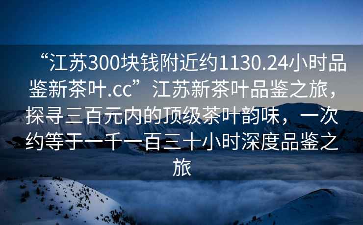 “江苏300块钱附近约1130.24小时品鉴新茶叶.cc”江苏新茶叶品鉴之旅，探寻三百元内的顶级茶叶韵味，一次约等于一千一百三十小时深度品鉴之旅