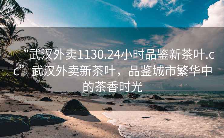 “武汉外卖1130.24小时品鉴新茶叶.cc”武汉外卖新茶叶，品鉴城市繁华中的茶香时光