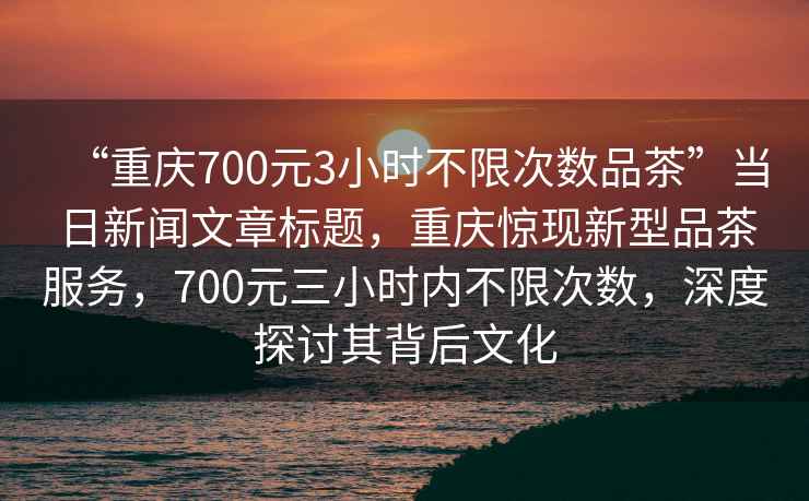 “重庆700元3小时不限次数品茶”当日新闻文章标题，重庆惊现新型品茶服务，700元三小时内不限次数，深度探讨其背后文化