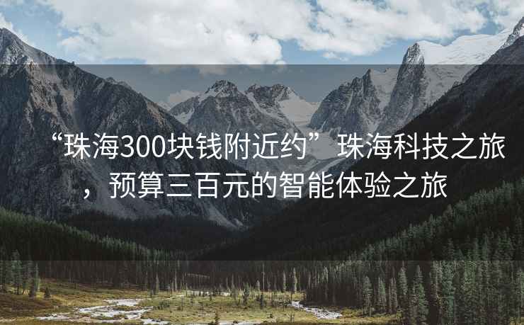 “珠海300块钱附近约”珠海科技之旅，预算三百元的智能体验之旅