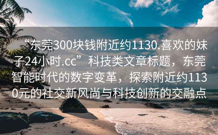 “东莞300块钱附近约1130.喜欢的妹子24小时.cc”科技类文章标题，东莞智能时代的数字变革，探索附近约1130元的社交新风尚与科技创新的交融点