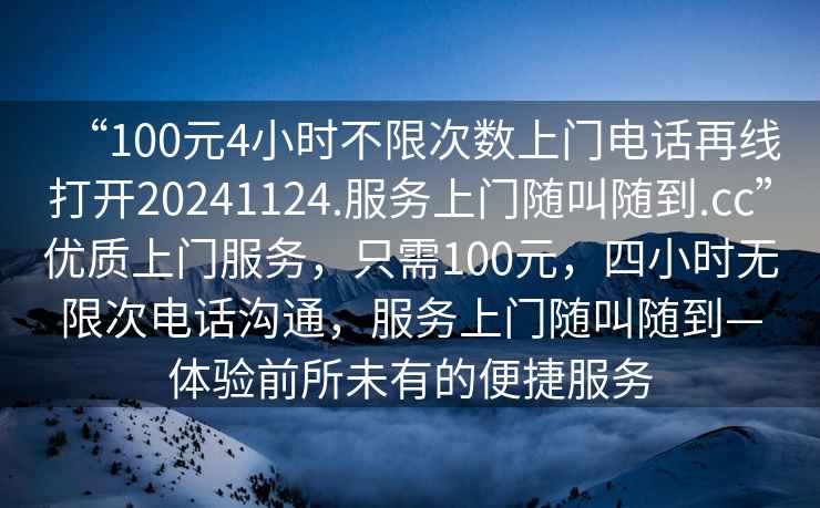 “100元4小时不限次数上门电话再线打开20241124.服务上门随叫随到.cc”优质上门服务，只需100元，四小时无限次电话沟通，服务上门随叫随到—体验前所未有的便捷服务